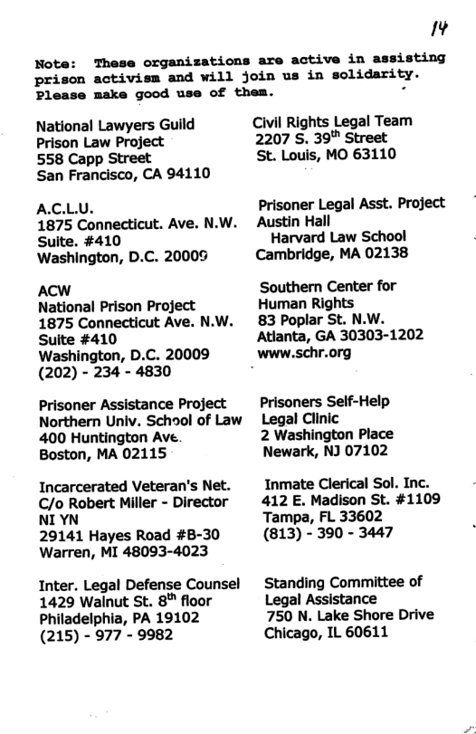 Note: IAd These organizations are active in assisting prison activism and will join us in solidarity. Please make good use of them. National Lawyers Guild Prison Law Project 558 Capp Street San Francisco, CA 94110 A.C.LU. 1875 Connecticut. Ave. N.W. Suite. #410 Washington, D.C. 20009 ACW National Prison Project 1875 Connecticut Ave. N.W. Suite #410 Washington, D. (202) - 234 - Prisoner Assistance Project Northern Univ. School of Law 400 Huntington Ave. Boston, MA 02115 Incarcerated Veteran’s Net. C/o Robert Miller - Director NI YN 29141 Hayes Road #B-30 Warren, MI 48093-4023 Inter. Legal Defense Counsel 1429 Walnut St. 8" floor Philadelphia, PA 19102 (215) - 977 - 9982 Civil Rights Legal Team 2207 S. 39" Street St. Louis, MO 63110 Prisoner Legal Asst. Project Austin Hall Harvard Law School Cambridge, MA 02138 Southern Center for Human Rights 83 Poplar St. N.W. Atlanta, GA 30303-1202 www.schr.org Prisoners Self-Help Legal Clinic 2 Washington Place Newark, NJ 07102 Inmate Clerical Sol. Inc. 412 E. Madison St. #1109 ‘Tampa, FL 33602 (813) - 390 - 3447 Standing Committee of Legal Assistance 750 N. Lake Shore Drive Chicago, IL 60611